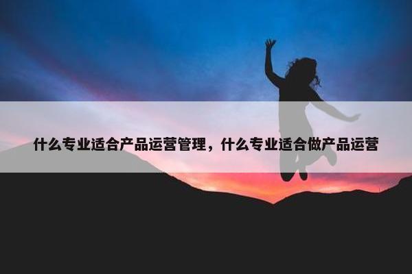 什么专业适合产品运营管理，什么专业适合做产品运营