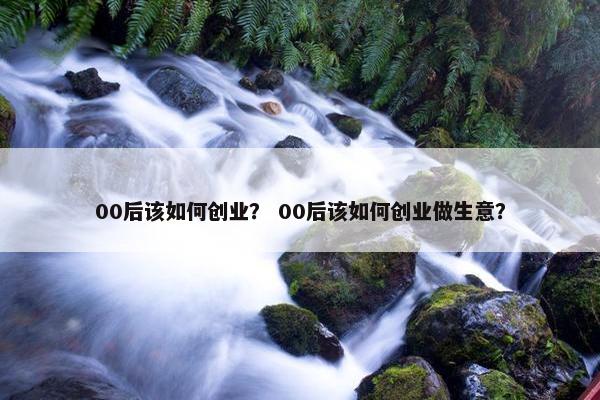 00后该如何创业？ 00后该如何创业做生意？