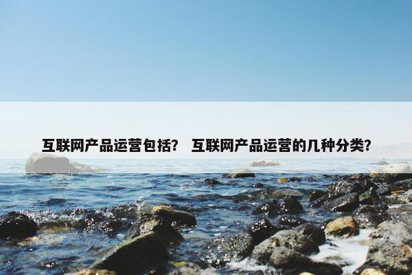 互联网产品运营包括？ 互联网产品运营的几种分类？