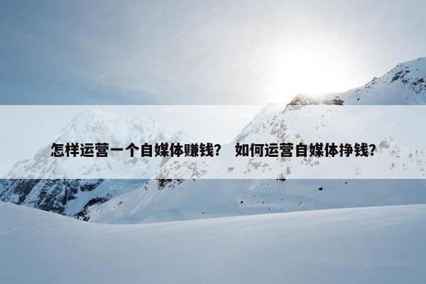 怎样运营一个自媒体赚钱？ 如何运营自媒体挣钱？