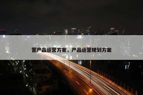 营产品运营方案，产品运营规划方案