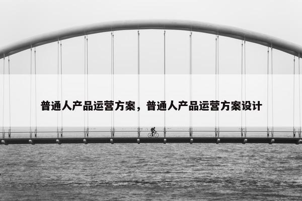 普通人产品运营方案，普通人产品运营方案设计