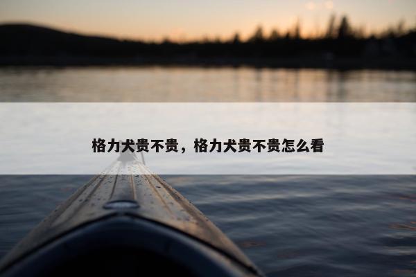 格力犬贵不贵，格力犬贵不贵怎么看