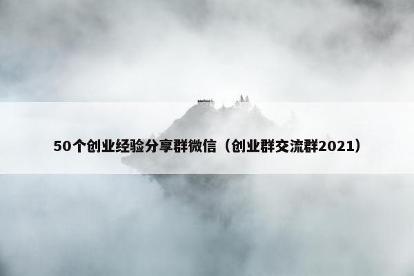50个创业经验分享群微信（创业群交流群2021）