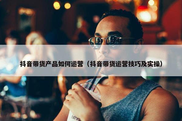 抖音带货产品如何运营（抖音带货运营技巧及实操）