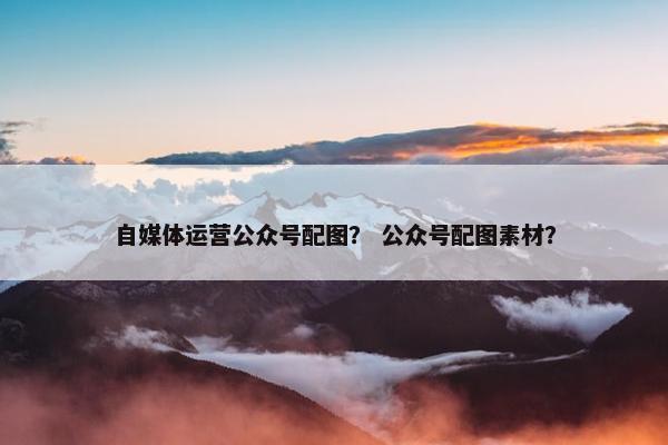 自媒体运营公众号配图？ 公众号配图素材？