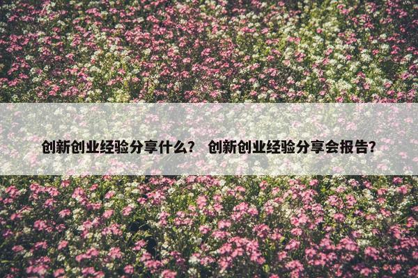 创新创业经验分享什么？ 创新创业经验分享会报告？