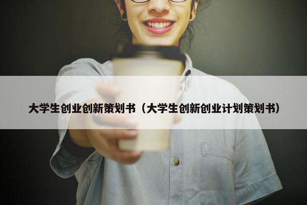 大学生创业创新策划书（大学生创新创业计划策划书）