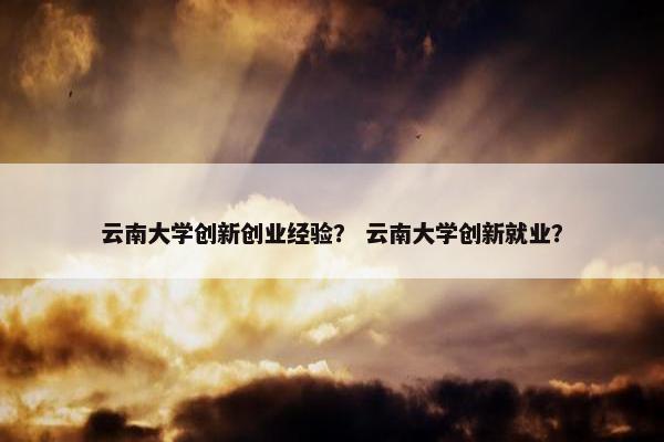云南大学创新创业经验？ 云南大学创新就业？