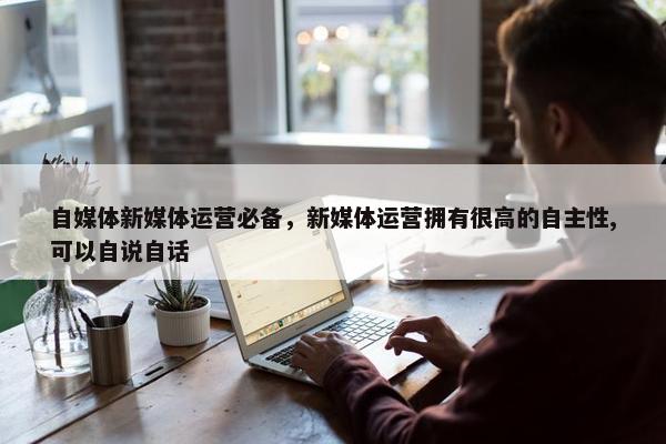 自媒体新媒体运营必备，新媒体运营拥有很高的自主性,可以自说自话
