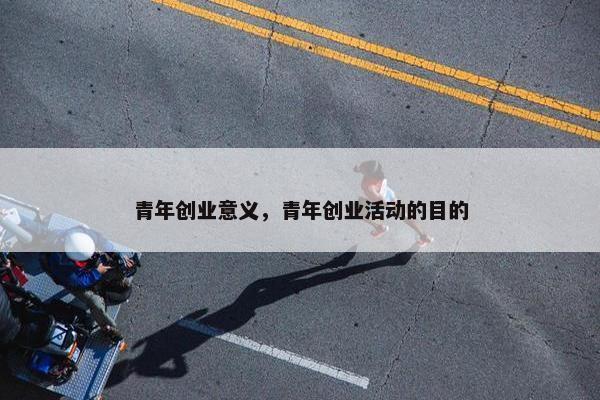 青年创业意义，青年创业活动的目的