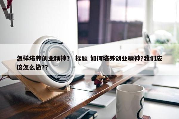 怎样培养创业精神？ 标题 如何培养创业精神?我们应该怎么做?？
