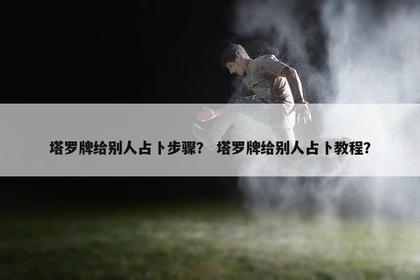 塔罗牌给别人占卜步骤？ 塔罗牌给别人占卜教程？