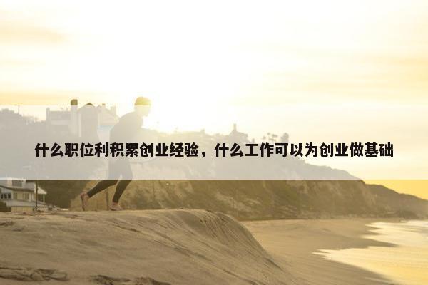 什么职位利积累创业经验，什么工作可以为创业做基础
