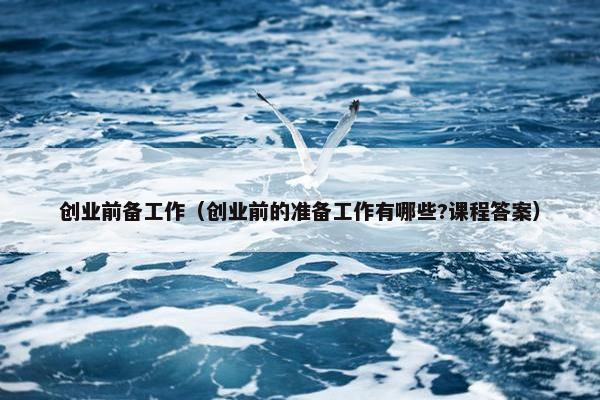 创业前备工作（创业前的准备工作有哪些?课程答案）