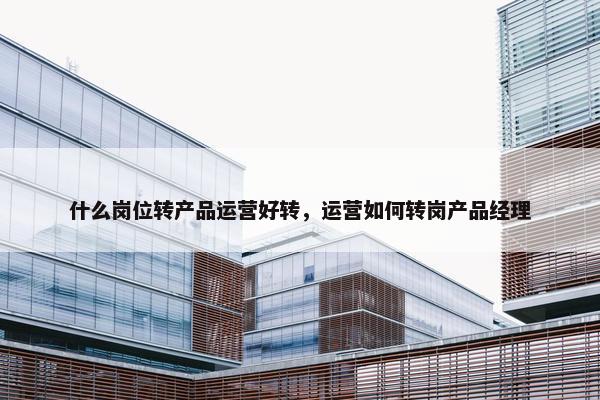 什么岗位转产品运营好转，运营如何转岗产品经理