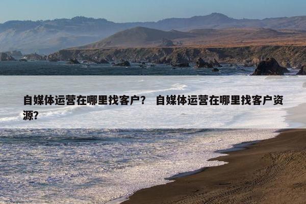自媒体运营在哪里找客户？ 自媒体运营在哪里找客户资源？
