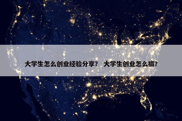 大学生怎么创业经验分享？ 大学生创业怎么搞？
