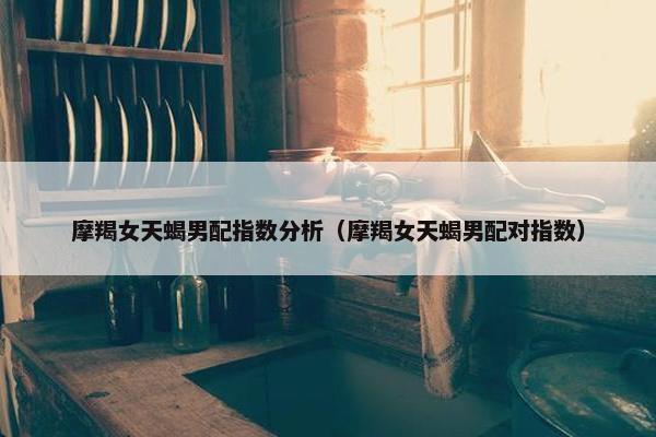 摩羯女天蝎男配指数分析（摩羯女天蝎男配对指数）