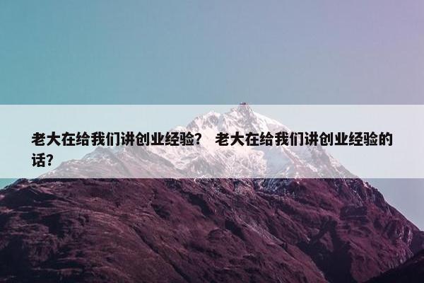 老大在给我们讲创业经验？ 老大在给我们讲创业经验的话？
