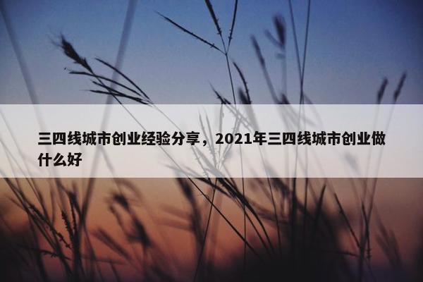三四线城市创业经验分享，2021年三四线城市创业做什么好