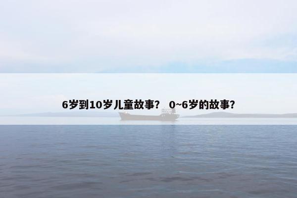 6岁到10岁儿童故事？ 0~6岁的故事？