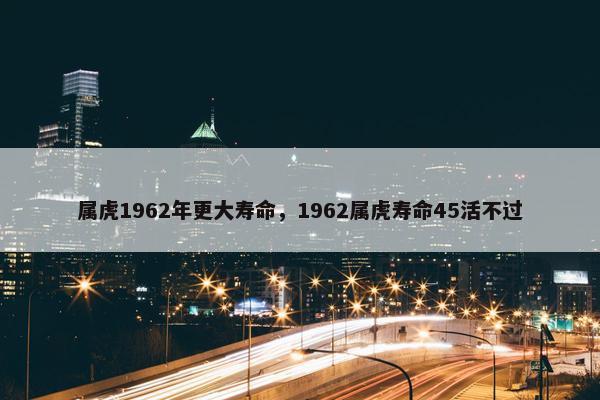 属虎1962年更大寿命，1962属虎寿命45活不过