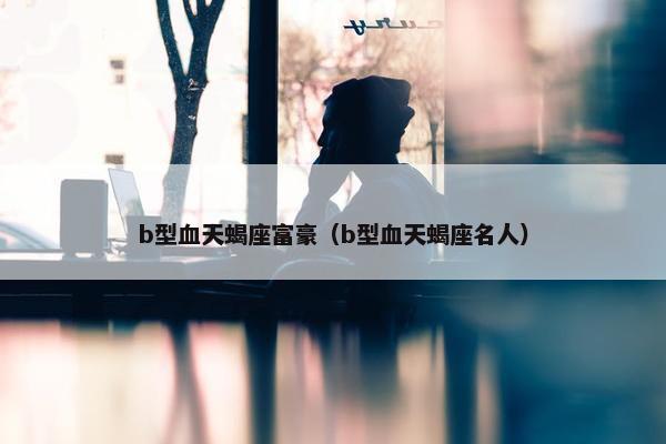 b型血天蝎座富豪（b型血天蝎座名人）