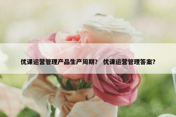 优课运营管理产品生产周期？ 优课运营管理答案？
