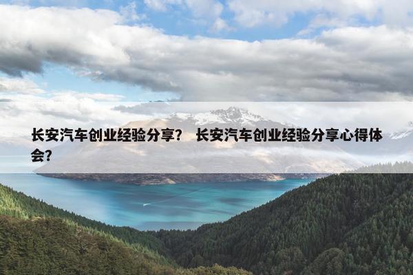 长安汽车创业经验分享？ 长安汽车创业经验分享心得体会？