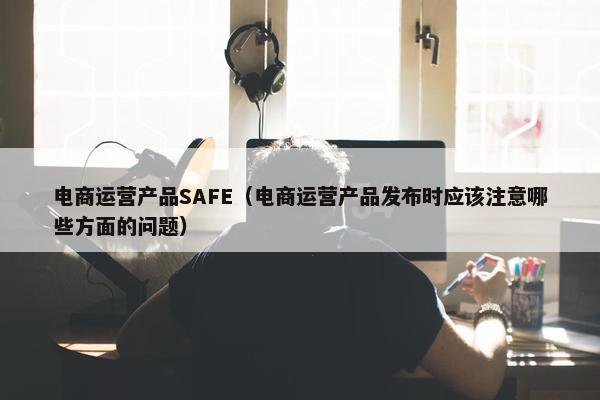 电商运营产品SAFE（电商运营产品发布时应该注意哪些方面的问题）