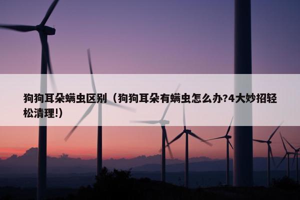 狗狗耳朵螨虫区别（狗狗耳朵有螨虫怎么办?4大妙招轻松清理!）