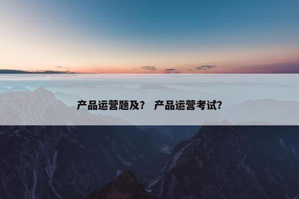 产品运营题及？ 产品运营考试？