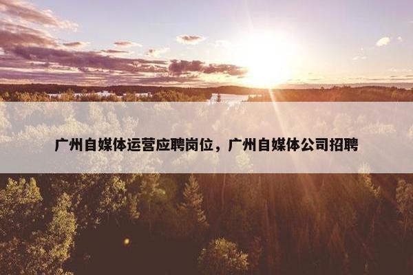 广州自媒体运营应聘岗位，广州自媒体公司招聘