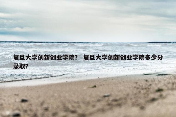 复旦大学创新创业学院？ 复旦大学创新创业学院多少分录取？