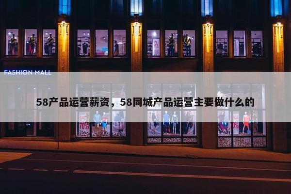 58产品运营薪资，58同城产品运营主要做什么的