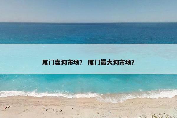 厦门卖狗市场？ 厦门最大狗市场？