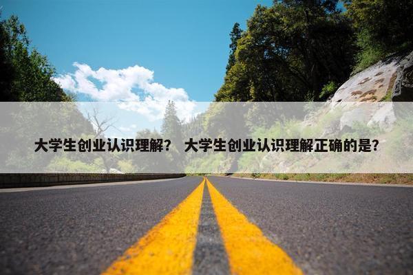 大学生创业认识理解？ 大学生创业认识理解正确的是？