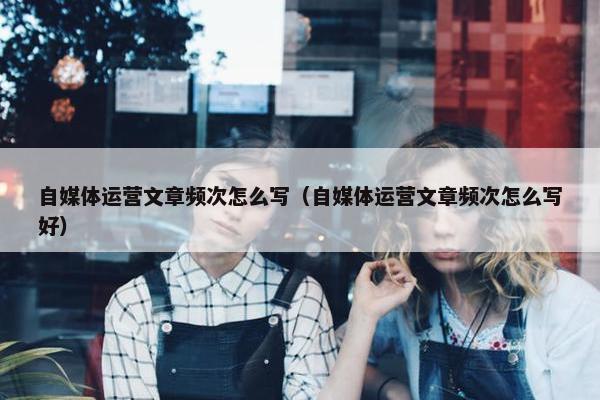 自媒体运营文章频次怎么写（自媒体运营文章频次怎么写好）