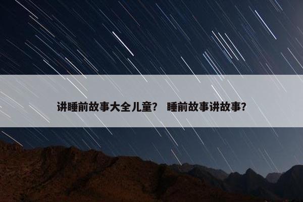 讲睡前故事大全儿童？ 睡前故事讲故事？