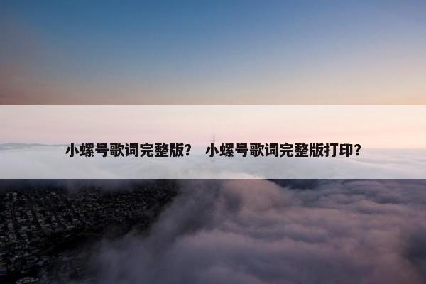 小螺号歌词完整版？ 小螺号歌词完整版打印？
