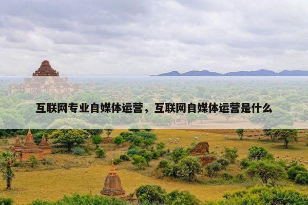 互联网专业自媒体运营，互联网自媒体运营是什么