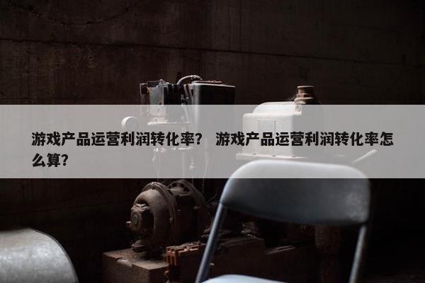 游戏产品运营利润转化率？ 游戏产品运营利润转化率怎么算？