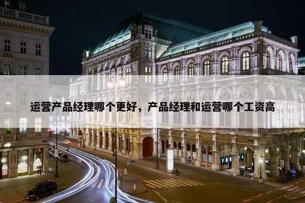 运营产品经理哪个更好，产品经理和运营哪个工资高
