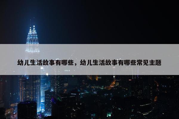 幼儿生活故事有哪些，幼儿生活故事有哪些常见主题