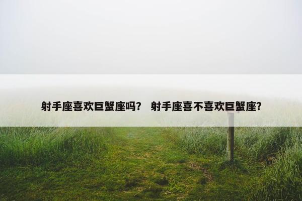 射手座喜欢巨蟹座吗？ 射手座喜不喜欢巨蟹座？