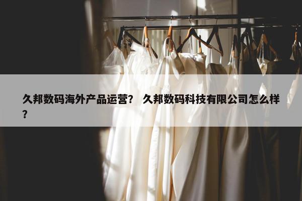 久邦数码海外产品运营？ 久邦数码科技有限公司怎么样？