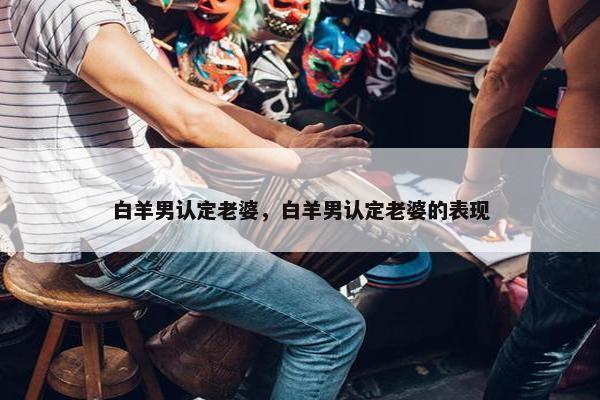 白羊男认定老婆，白羊男认定老婆的表现