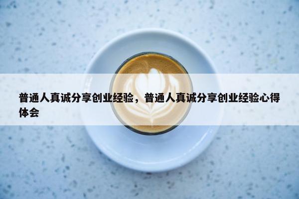 普通人真诚分享创业经验，普通人真诚分享创业经验心得体会