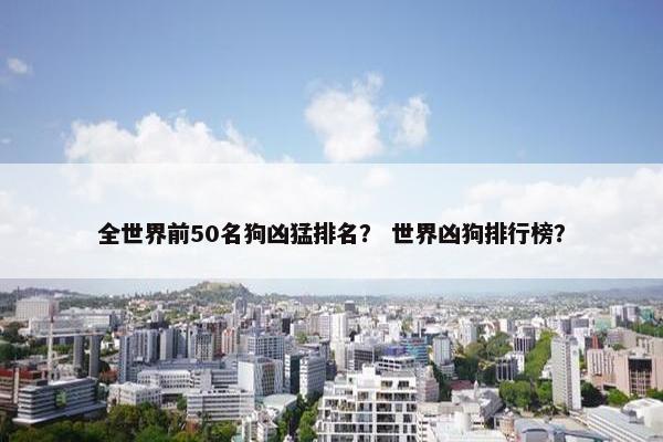 全世界前50名狗凶猛排名？ 世界凶狗排行榜？